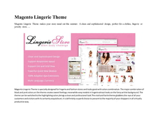Magento Lingerie Theme
Magento Lingerie Theme makes your store stand out this summer. A clean and sophisticated design, perfect for a clothes, lingerie or
jewelry store. ...
MagentoLingerie Theme isspeciallydesignedforlingerieandfashionstoresandlooksgoodwithcolorscombination.The majorcombinationof
blackand pinkcolorson the theme createssweetfeelings;meanwhile sexymodelsinlingerieattractlooksonthe fancywhite background.The
theme can be switchedtothe highlightingcolors,bringsacleanand professional look.The vividandfaciletheme gladdensthe eye of all your
customersandvisitorswithitscertainlyexquisiteart,itisdefinitelyasuperbchoice to presenttothe majorityof yourshoppersinall virtually
productive way.
 