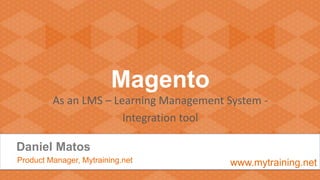 Magento
As an LMS – Learning Management System -
Integration tool
Daniel Matos
Product Manager, Mytraining.net www.mytraining.net
 