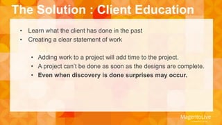 The Solution : Client Education 
• Learn what the client has done in the past 
• Creating a clear statement of work 
• Adding work to a project will add time to the project. 
• A project can’t be done as soon as the designs are complete. 
• Even when discovery is done surprises may occur. 
 
