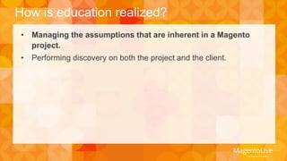 How is education realized? 
• Managing the assumptions that are inherent in a Magento 
project. 
• Performing discovery on both the project and the client. 
 