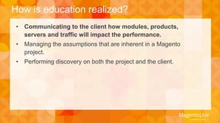 How is education realized? 
• Communicating to the client how modules, products, 
servers and traffic will impact the performance. 
• Managing the assumptions that are inherent in a Magento 
project. 
• Performing discovery on both the project and the client. 
 