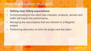 How is education realized? 
• Setting clear billing expectations. 
• Communicating to the client how modules, products, servers and 
traffic will impact the performance. 
• Managing the assumptions that are inherent in a Magento 
project. 
• Performing discovery on both the project and the client. 
 