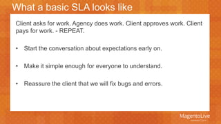 What a basic SLA looks like 
Client asks for work. Agency does work. Client approves work. Client 
pays for work. - REPEAT. 
• Start the conversation about expectations early on. 
• Make it simple enough for everyone to understand. 
• Reassure the client that we will fix bugs and errors. 
 