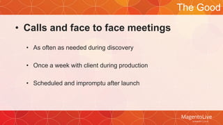 • Calls and face to face meetings 
• As often as needed during discovery 
• Once a week with client during production 
• Scheduled and impromptu after launch 
The Good 
 