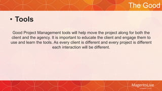 • Tools 
Good Project Management tools will help move the project along for both the 
client and the agency. It is important to educate the client and engage them to 
use and learn the tools. As every client is different and every project is different 
each interaction will be different. 
The Good 
 