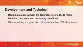 Development and Technical 
The Bad 
• Decision makers without the technical knowledge to make 
technical decisions and not asking questions. 
• Why something is a great idea but bad in practice. (200 store views) 
 