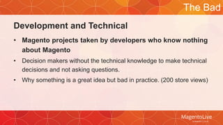 Development and Technical 
The Bad 
• Magento projects taken by developers who know nothing 
about Magento 
• Decision makers without the technical knowledge to make technical 
decisions and not asking questions. 
• Why something is a great idea but bad in practice. (200 store views) 
 