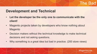 Development and Technical 
The Bad 
• Let the developer be the only one to communicate with the 
client! 
• Magento projects taken by developers who know nothing about 
Magento 
• Decision makers without the technical knowledge to make technical 
decisions and not asking questions. 
• Why something is a great idea but bad in practice. (200 store views) 
 