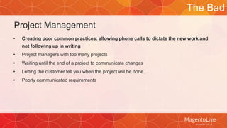 Project Management 
• Creating poor common practices: allowing phone calls to dictate the new work and 
not following up in writing 
• Project managers with too many projects 
• Waiting until the end of a project to communicate changes 
• Letting the customer tell you when the project will be done. 
• Poorly communicated requirements 
The Bad 
 