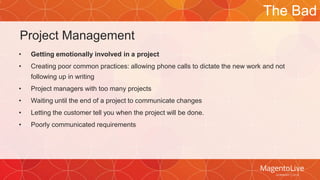 Project Management 
• Getting emotionally involved in a project 
• Creating poor common practices: allowing phone calls to dictate the new work and not 
following up in writing 
• Project managers with too many projects 
• Waiting until the end of a project to communicate changes 
• Letting the customer tell you when the project will be done. 
• Poorly communicated requirements 
The Bad 
 