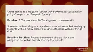 Client comes to a Magento Partner with performance issues after 
going through a non-Magento Agency. 
Problem: 200 store views 9000 categories… slow website. 
Someone without Magento experience may not know that loading up 
Magento with so many store views and categories will slow things 
down. 
Possible Solution: Reduce the amount of store views and 
categories as well as heavily caching the website. 
 