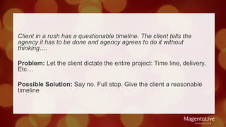 Client in a rush has a questionable timeline. The client tells the 
agency it has to be done and agency agrees to do it without 
thinking…. 
Problem: Let the client dictate the entire project: Time line, delivery. 
Etc… 
Possible Solution: Say no. Full stop. Give the client a reasonable 
timeline 
 