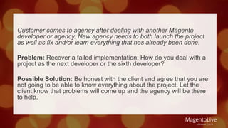 Customer comes to agency after dealing with another Magento 
developer or agency. New agency needs to both launch the project 
as well as fix and/or learn everything that has already been done. 
Problem: Recover a failed implementation: How do you deal with a 
project as the next developer or the sixth developer? 
Possible Solution: Be honest with the client and agree that you are 
not going to be able to know everything about the project. Let the 
client know that problems will come up and the agency will be there 
to help. 
 