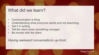 What did we learn? 
• Communication is King 
• Understanding what everyone wants and not assuming. 
• Get it in writing 
• Tell the client when something changes 
• Be honest with the client 
Having awkward conversations up-front. 
 