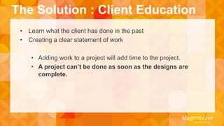 The Solution : Client Education 
• Learn what the client has done in the past 
• Creating a clear statement of work 
• Adding work to a project will add time to the project. 
• A project can’t be done as soon as the designs are 
complete. 
 