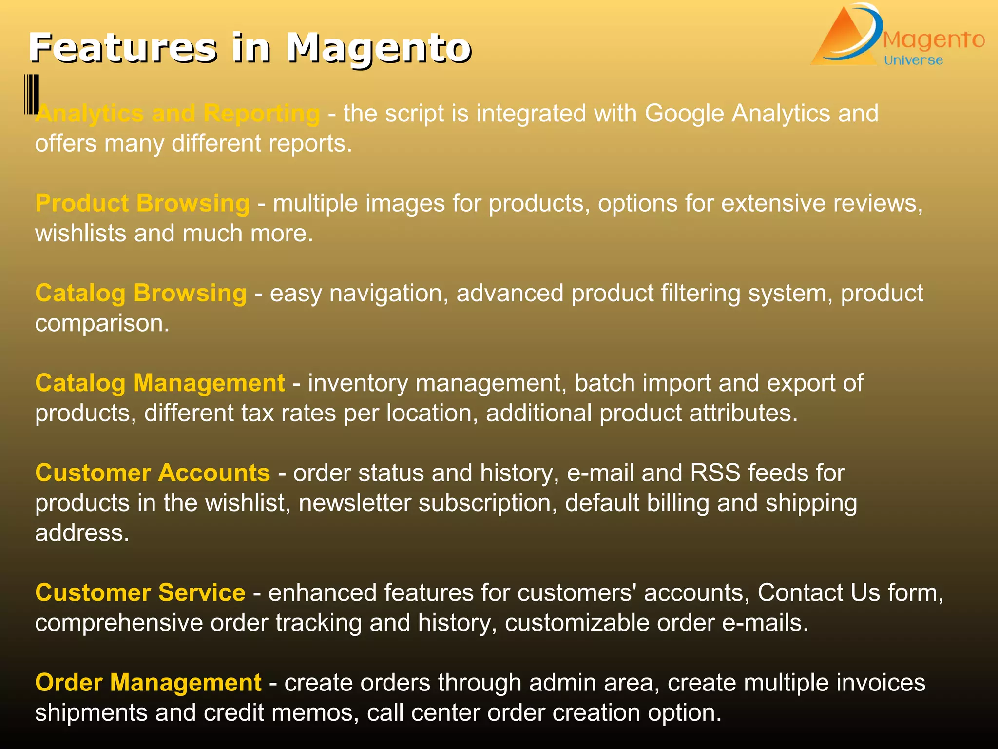 Features in MagentoFeatures in Magento
Analytics and Reporting - the script is integrated with Google Analytics and
offers many different reports.
Product Browsing - multiple images for products, options for extensive reviews,
wishlists and much more.
Catalog Browsing - easy navigation, advanced product filtering system, product
comparison.
Catalog Management - inventory management, batch import and export of
products, different tax rates per location, additional product attributes.
Customer Accounts - order status and history, e-mail and RSS feeds for
products in the wishlist, newsletter subscription, default billing and shipping
address.
Customer Service - enhanced features for customers' accounts, Contact Us form,
comprehensive order tracking and history, customizable order e-mails.
Order Management - create orders through admin area, create multiple invoices
shipments and credit memos, call center order creation option.
 