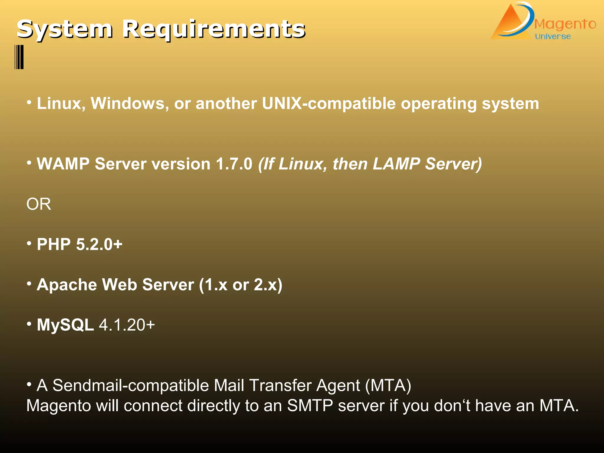 • Linux, Windows, or another UNIX-compatible operating system
• WAMP Server version 1.7.0 (If Linux, then LAMP Server)
OR
• PHP 5.2.0+
• Apache Web Server (1.x or 2.x)
• MySQL 4.1.20+
• A Sendmail-compatible Mail Transfer Agent (MTA)
Magento will connect directly to an SMTP server if you don‘t have an MTA.
System RequirementsSystem Requirements
 