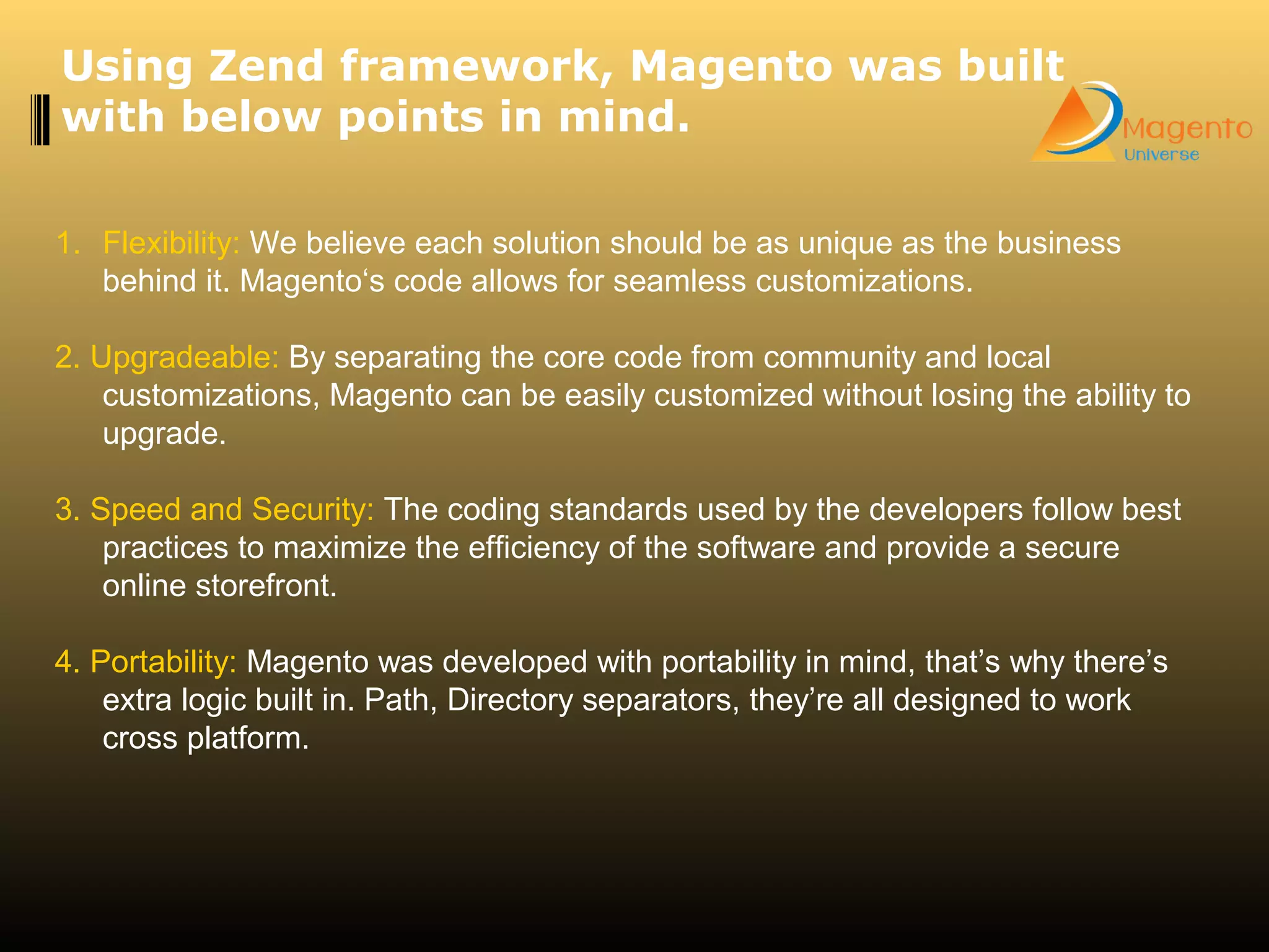 1. Flexibility: We believe each solution should be as unique as the business
behind it. Magento‘s code allows for seamless customizations.
2. Upgradeable: By separating the core code from community and local
customizations, Magento can be easily customized without losing the ability to
upgrade.
3. Speed and Security: The coding standards used by the developers follow best
practices to maximize the efficiency of the software and provide a secure
online storefront.
4. Portability: Magento was developed with portability in mind, that’s why there’s
extra logic built in. Path, Directory separators, they’re all designed to work
cross platform.
Using Zend framework, Magento was built
with below points in mind.
 