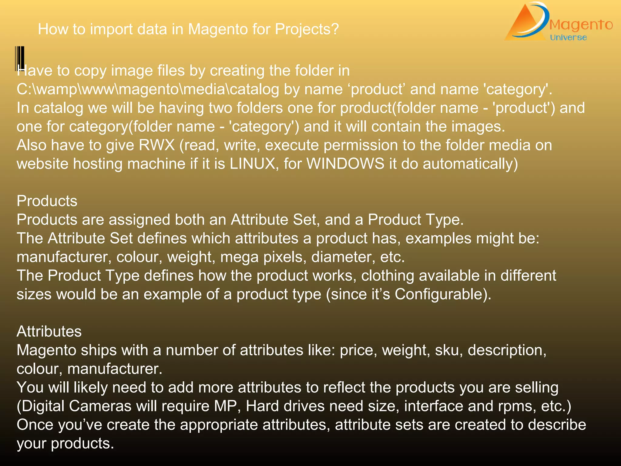 How to import data in Magento for Projects?
Have to copy image files by creating the folder in
C:wampwwwmagentomediacatalog by name ‘product’ and name 'category'.
In catalog we will be having two folders one for product(folder name - 'product') and
one for category(folder name - 'category') and it will contain the images.
Also have to give RWX (read, write, execute permission to the folder media on
website hosting machine if it is LINUX, for WINDOWS it do automatically)
Products
Products are assigned both an Attribute Set, and a Product Type.
The Attribute Set defines which attributes a product has, examples might be:
manufacturer, colour, weight, mega pixels, diameter, etc.
The Product Type defines how the product works, clothing available in different
sizes would be an example of a product type (since it’s Configurable).
Attributes
Magento ships with a number of attributes like: price, weight, sku, description,
colour, manufacturer.
You will likely need to add more attributes to reflect the products you are selling
(Digital Cameras will require MP, Hard drives need size, interface and rpms, etc.)
Once you’ve create the appropriate attributes, attribute sets are created to describe
your products.
 