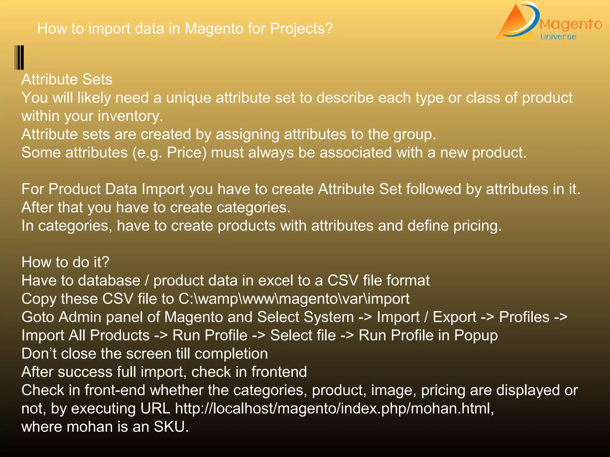 How to import data in Magento for Projects?
Attribute Sets
You will likely need a unique attribute set to describe each type or class of product
within your inventory.
Attribute sets are created by assigning attributes to the group.
Some attributes (e.g. Price) must always be associated with a new product.
For Product Data Import you have to create Attribute Set followed by attributes in it.
After that you have to create categories.
In categories, have to create products with attributes and define pricing.
How to do it?
Have to database / product data in excel to a CSV file format
Copy these CSV file to C:wampwwwmagentovarimport
Goto Admin panel of Magento and Select System -> Import / Export -> Profiles ->
Import All Products -> Run Profile -> Select file -> Run Profile in Popup
Don’t close the screen till completion
After success full import, check in frontend
Check in front-end whether the categories, product, image, pricing are displayed or
not, by executing URL http://localhost/magento/index.php/mohan.html,
where mohan is an SKU.
 
