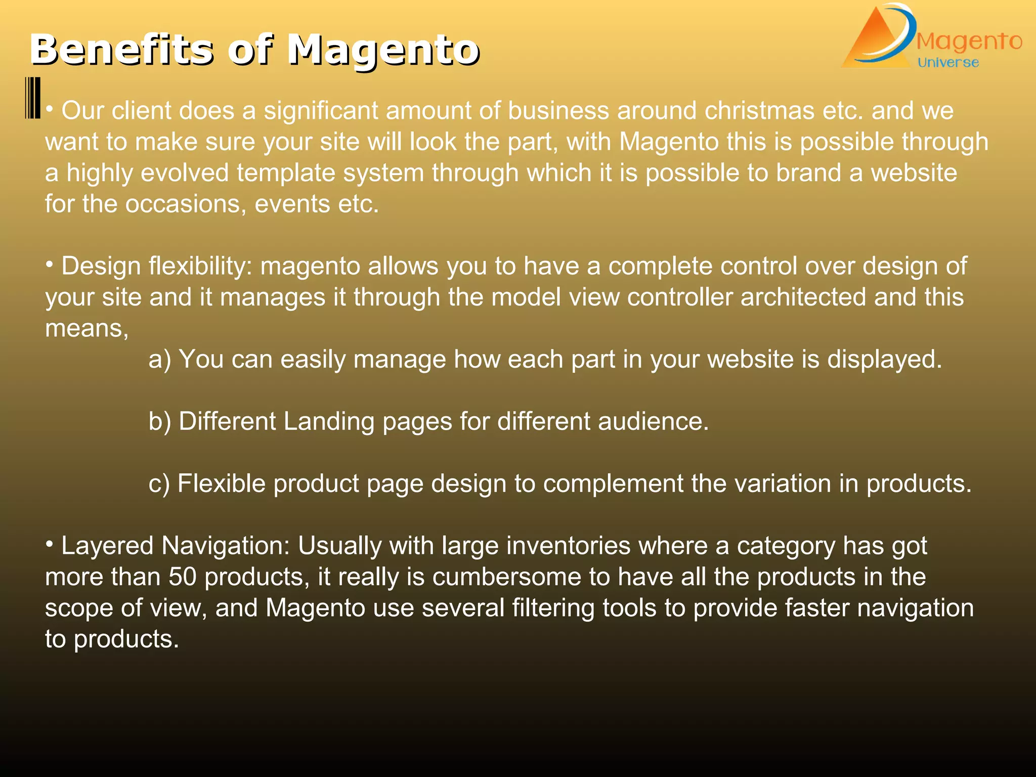 Benefits of MagentoBenefits of Magento
• Our client does a significant amount of business around christmas etc. and we
want to make sure your site will look the part, with Magento this is possible through
a highly evolved template system through which it is possible to brand a website
for the occasions, events etc.
• Design flexibility: magento allows you to have a complete control over design of
your site and it manages it through the model view controller architected and this
means,
a) You can easily manage how each part in your website is displayed.
b) Different Landing pages for different audience.
c) Flexible product page design to complement the variation in products.
• Layered Navigation: Usually with large inventories where a category has got
more than 50 products, it really is cumbersome to have all the products in the
scope of view, and Magento use several filtering tools to provide faster navigation
to products.
 