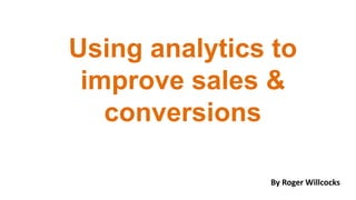 Using analytics to
improve sales &
conversions
By Roger Willcocks

 