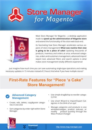 Meet Store Manager for Magento - a desktop application
                                    made to speed up the administration of Magento store
                                    and extend the functionality of the store web back-end.
                                    Its fascinating how Store Manager accelerates various as-
                                    pects of store management! What was routine then now
                                    is going to be a piece of cake! Updating thousands of
                                    products, inventory and orders at once; enhanced catego-
                                    ries, orders and customers management, advanced import/
                                    export tool, advanced filters and search options is what
                                    makes store management totally different experience!


   Just imagine how much time you can save automating single-type operations and making
necessary updates in 15 minutes instead of 2 hours! And what if you have multiple stores?




     First-Rate Features for “Piece ‘a Cake”
               Store Management!

        Advanced Category                          •   Use simple drag&drop to reorder catego-
                                                       ry tree
        Management
                                                   •   Use smart Wizard to Import/Export Cat-
 •   Create, edit, delete, copy&paste catego-          egories in the blink of an eye!
     ries in one click
                                                   •   Manage categories and products in one
 •   Sort categories by order right within Store       windowstrategies, product statuses, or
     Manager                                           modify   product quantity through the
                                                       Mass Product Changer
 