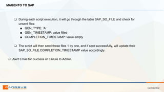 Confidential
MAGENTO TO SAP
❏ During each script execution, it will go through the table SAP_SO_FILE and check for
unsent files:
■ GEN_TYPE: ‘A’
■ GEN_TIMESTAMP: value filled
■ COMPLETION_TIMESTAMP: value empty
❏ The script will then send these files 1 by one, and if sent successfully, will update their
SAP_SO_FILE.COMPLETION_TIMESTAMP value accordingly.
❏ Alert Email for Success or Failure to Admin.
 