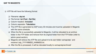 Confidential
SAP TO MAGENTO
❏ ATP file will have the following format:
❏ Filename: atp.txt
❏ File format: txt (Text - flat file)
❏ Column headers: Included
❏ Column separator: Tabulation
❏ The ATP file is generated by SAP every 30 minutes and must be uploaded in Magento
with the same schedule.
❏ When the file is successfully uploaded to Magento, it will be relocated to an archive
folder in the FTP folder and remove from its original folder from the FTP folder (refer to
admin panel section).
❏ Magento will retrieve the ATP file and upload it to its own folder var/sap/atp/ and
rename it atp_YYYYMMDD_HHMMSS.txt.
❏ After the file is processed, it will be relocated locally to var/sap/atp/archived/
 