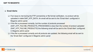 Confidential
SAP TO MAGENTO
❏ Email Alerts:
❏ If an issue is met during the FTP connectivity or file format verification, no product will be
uploaded in table SAP_ATP_DATA. An email will be sent to the ‘Email Alert’ configured in
Magento admin panel.
❏ If the file is processed correctly, but the number of products processed
(SAP_ATP_FILE.NB_PRODUCTS_PROCESSED) is less than the number of product uploaded
(SAP_ATP_FILE.NB_PRODUCTS) the following email will be sent to the ‘Email Alert’ configured
in Magento admin panel
❏ If the file is processed correctly and all products are updated, the following email will be sent to
the ‘Email Alert’ configured in Magento admin panel
 