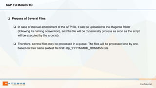 Confidential
SAP TO MAGENTO
❏ Process of Several Files:
❏ In case of manual amendment of the ATP file, it can be uploaded to the Magento folder
(following its naming convention), and the file will be dynamically process as soon as the script
will be executed by the cron job.
❏ Therefore, several files may be processed in a queue: The files will be processed one by one,
based on their name (oldest file first: atp_YYYYMMDD_HHMMSS.txt).
 
