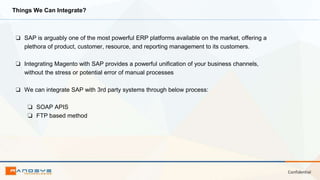 Confidential
Things We Can Integrate?
❏ SAP is arguably one of the most powerful ERP platforms available on the market, offering a
plethora of product, customer, resource, and reporting management to its customers.
❏ Integrating Magento with SAP provides a powerful unification of your business channels,
without the stress or potential error of manual processes
❏ We can integrate SAP with 3rd party systems through below process:
❏ SOAP APIS
❏ FTP based method
 