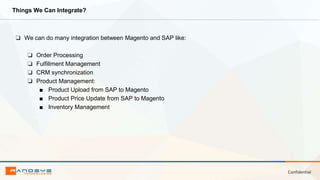 Confidential
Things We Can Integrate?
❏ We can do many integration between Magento and SAP like:
❏ Order Processing
❏ Fulfillment Management
❏ CRM synchronization
❏ Product Management:
■ Product Upload from SAP to Magento
■ Product Price Update from SAP to Magento
■ Inventory Management
 