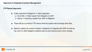 Confidential
Approach to Integrate Inventory Management
FTP Based Approach:
■ 2 files required for Magento <> Sap Integration:
❏ So.txt file -> Order export from Magento to SAP
❏ Atp.txt -> Inventory update from SAP to Magento
■ There will be a common FTP where both the system will exchange their files.
■ Need to create one custom module in Magento to Integrate with SAP so that we
can use it in other Magento systems also by just making some minor change.
 