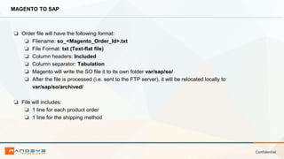 Confidential
MAGENTO TO SAP
❏ Order file will have the following format:
❏ Filename: so_<Magento_Order_Id>.txt
❏ File Format: txt (Text-flat file)
❏ Column headers: Included
❏ Column separator: Tabulation
❏ Magento will write the SO file it to its own folder var/sap/so/
❏ After the file is processed (i.e. sent to the FTP server), it will be relocated locally to
var/sap/so/archived/
❏ File will includes:
❏ 1 line for each product order
❏ 1 line for the shipping method
 