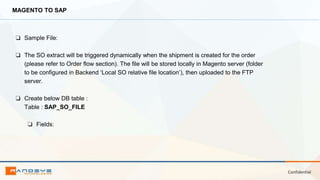 Confidential
MAGENTO TO SAP
❏ Sample File:
❏ The SO extract will be triggered dynamically when the shipment is created for the order
(please refer to Order flow section). The file will be stored locally in Magento server (folder
to be configured in Backend ‘Local SO relative file location’), then uploaded to the FTP
server.
❏ Create below DB table :
Table : SAP_SO_FILE
❏ Fields:
 