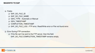 Confidential
MAGENTO TO SAP
❏ Fields:
❏ SAP_SO_FILE_ID
❏ SAP_SO_FILE_NAME
❏ GEN_TYPE : Automatic or Manual
❏ GEN_TIMESTAMP
❏ COMPLETION_TIMESTAMP
❏ SAP_SO_FILE_LOG : FTP error, Read/Write error or File not found error.
❏ Error During FTP connection:
❏ If the file can’t be sent to the FTP server, then the field
SAP_SO_FILE.COMPLETION_TIMESTAMP remains empty.
 