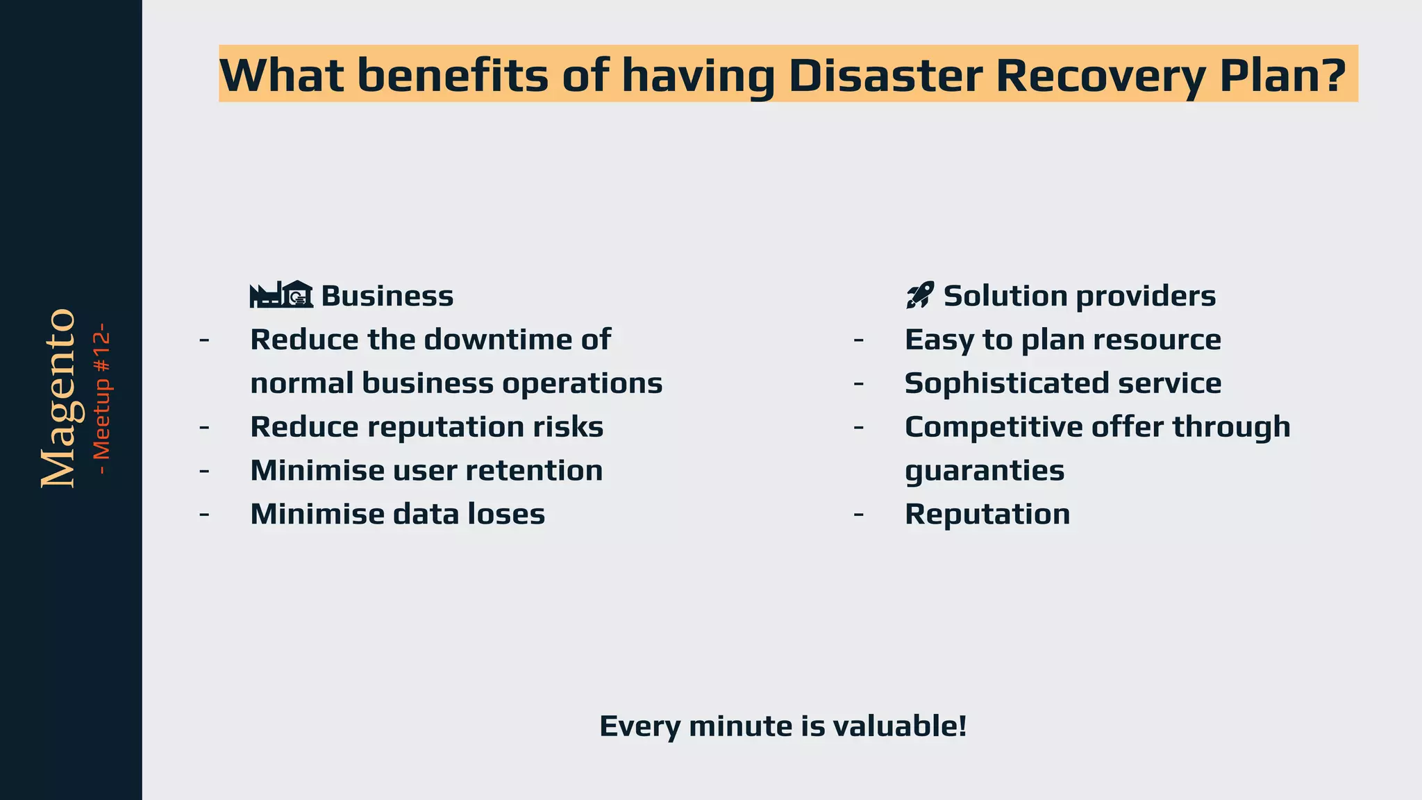 tli
Magento
-
Meetup
#12-
What benefits of having Disaster Recovery Plan?
🏭🏦 Business
- Reduce the downtime of
normal business operations
- Reduce reputation risks
- Minimise user retention
- Minimise data loses
🚀 Solution providers
- Easy to plan resource
- Sophisticated service
- Competitive offer through
guaranties
- Reputation
Every minute is valuable!
 