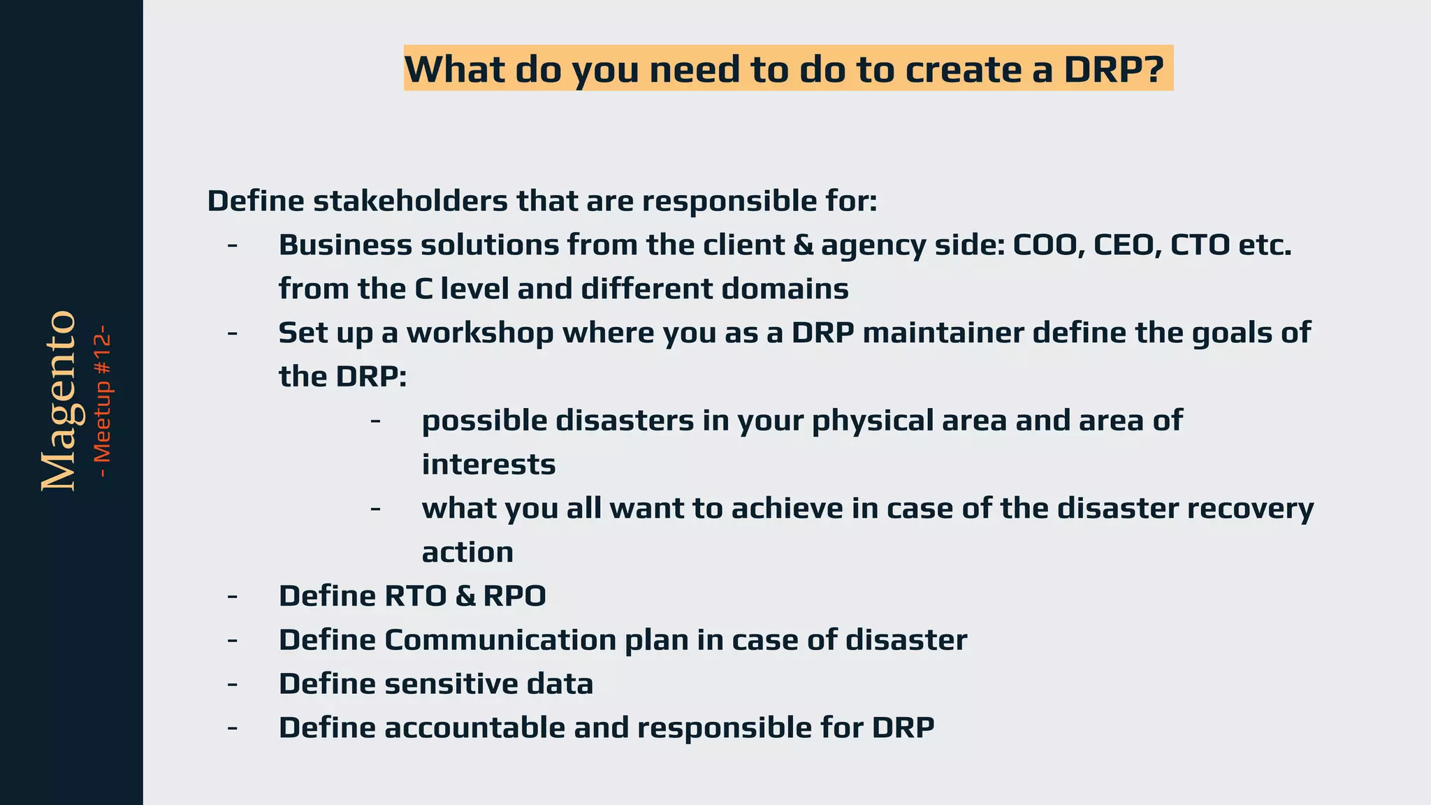 tli
Magento
-
Meetup
#12-
What do you need to do to create a DRP?
Define stakeholders that are responsible for:
- Business solutions from the client & agency side: COO, CEO, CTO etc.
from the C level and different domains
- Set up a workshop where you as a DRP maintainer define the goals of
the DRP:
- possible disasters in your physical area and area of
interests
- what you all want to achieve in case of the disaster recovery
action
- Define RTO & RPO
- Define Communication plan in case of disaster
- Define sensitive data
- Define accountable and responsible for DRP
 