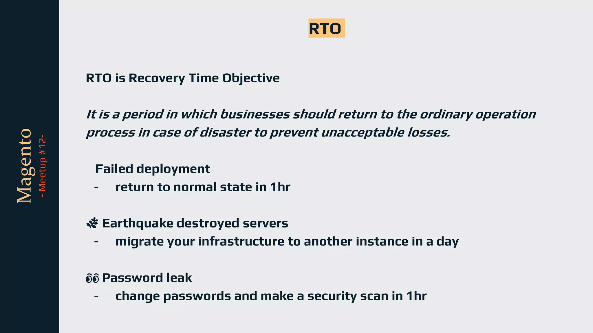 tli
Magento
-
Meetup
#12-
RTO
RTO is Recovery Time Objective
It is a period in which businesses should return to the ordinary operation
process in case of disaster to prevent unacceptable losses.
Failed deployment
- return to normal state in 1hr
🌿 Earthquake destroyed servers
- migrate your infrastructure to another instance in a day
👀 Password leak
- change passwords and make a security scan in 1hr
 