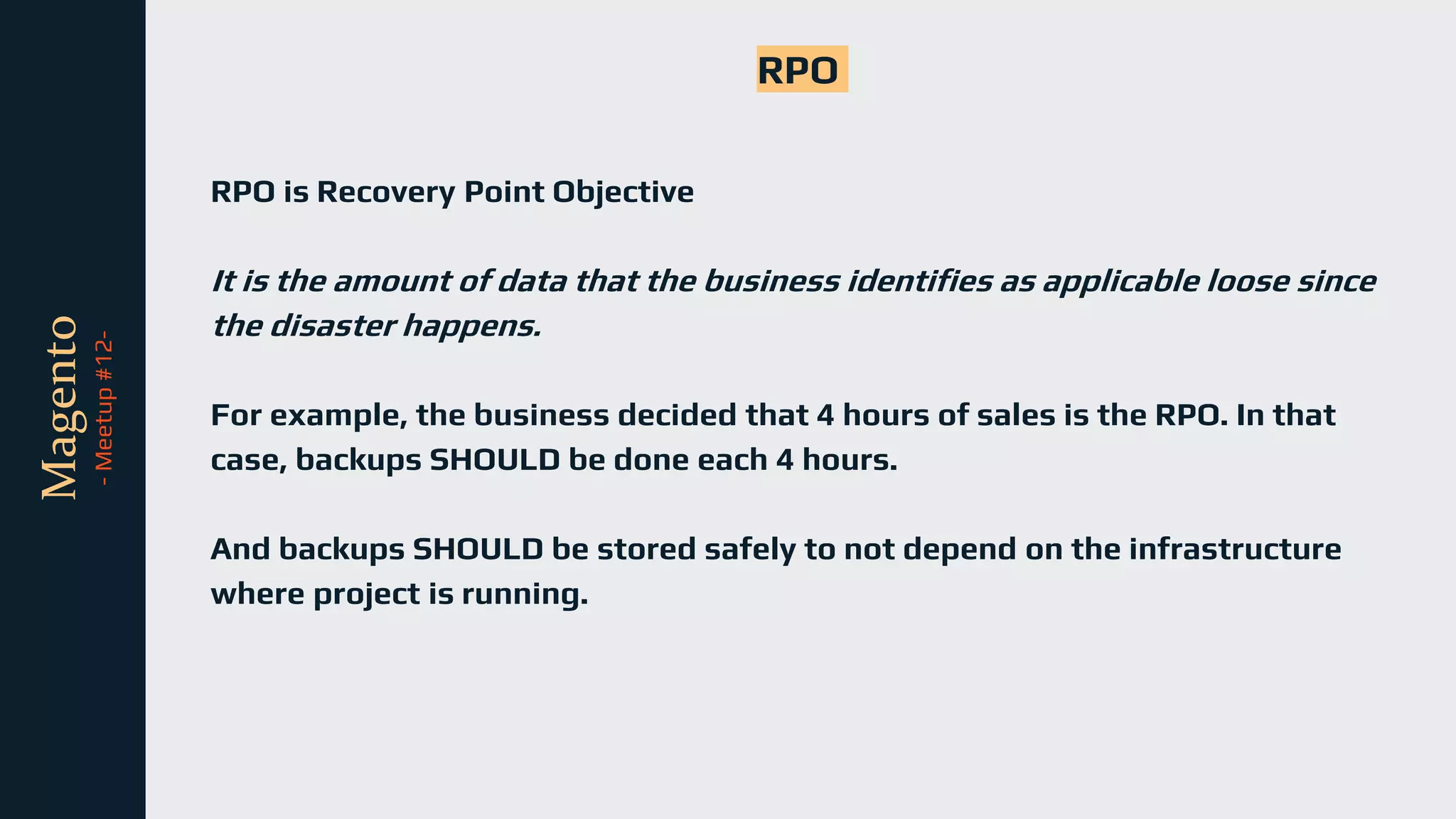 tli
Magento
-
Meetup
#12-
RPO
RPO is Recovery Point Objective
It is the amount of data that the business identifies as applicable loose since
the disaster happens.
For example, the business decided that 4 hours of sales is the RPO. In that
case, backups SHOULD be done each 4 hours.
And backups SHOULD be stored safely to not depend on the infrastructure
where project is running.
 