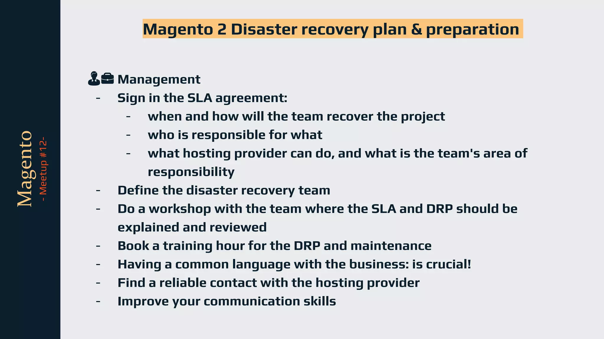 tli
Magento
-
Meetup
#12-
Magento 2 Disaster recovery plan & preparation
👨💼 Management
- Sign in the SLA agreement:
- when and how will the team recover the project
- who is responsible for what
- what hosting provider can do, and what is the team's area of
responsibility
- Define the disaster recovery team
- Do a workshop with the team where the SLA and DRP should be
explained and reviewed
- Book a training hour for the DRP and maintenance
- Having a common language with the business: is crucial!
- Find a reliable contact with the hosting provider
- Improve your communication skills
 