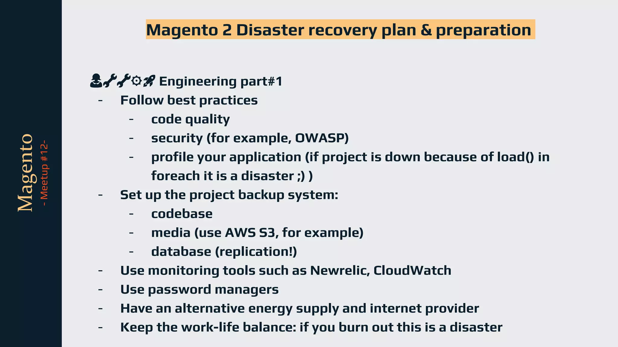 tli
Magento
-
Meetup
#12-
Magento 2 Disaster recovery plan & preparation
👩🔧🔧⚙️🚀 Engineering part#1
- Follow best practices
- code quality
- security (for example, OWASP)
- profile your application (if project is down because of load() in
foreach it is a disaster ;) )
- Set up the project backup system:
- codebase
- media (use AWS S3, for example)
- database (replication!)
- Use monitoring tools such as Newrelic, CloudWatch
- Use password managers
- Have an alternative energy supply and internet provider
- Keep the work-life balance: if you burn out this is a disaster
 