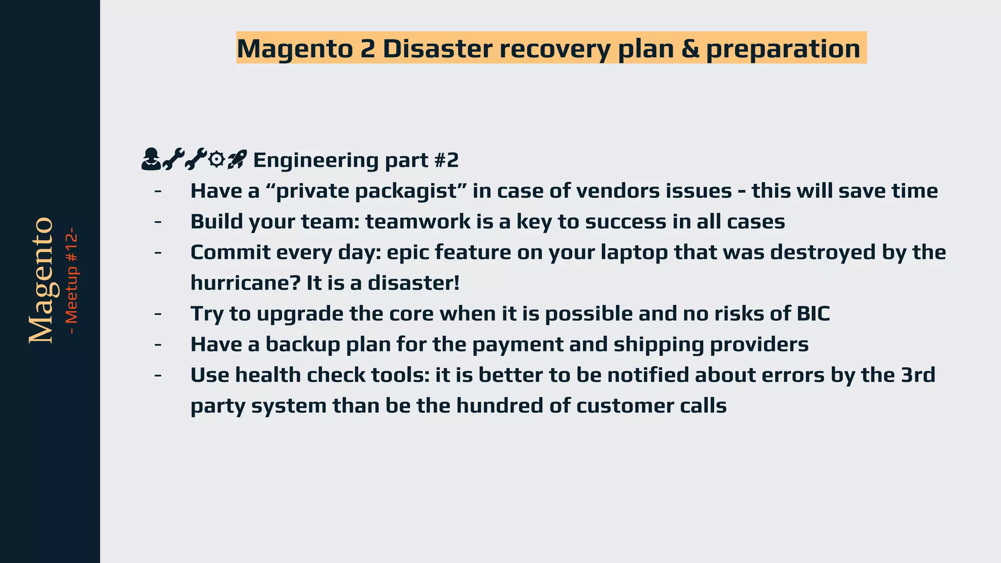 tli
Magento
-
Meetup
#12-
Magento 2 Disaster recovery plan & preparation
👩🔧🔧⚙️🚀 Engineering part #2
- Have a “private packagist” in case of vendors issues - this will save time
- Build your team: teamwork is a key to success in all cases
- Commit every day: epic feature on your laptop that was destroyed by the
hurricane? It is a disaster!
- Try to upgrade the core when it is possible and no risks of BIC
- Have a backup plan for the payment and shipping providers
- Use health check tools: it is better to be notified about errors by the 3rd
party system than be the hundred of customer calls
 