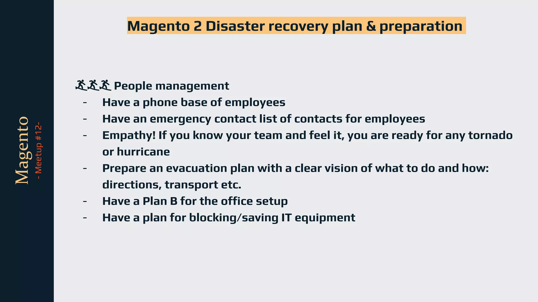 tli
Magento
-
Meetup
#12-
Magento 2 Disaster recovery plan & preparation
🏄🏄🏄 People management
- Have a phone base of employees
- Have an emergency contact list of contacts for employees
- Empathy! If you know your team and feel it, you are ready for any tornado
or hurricane
- Prepare an evacuation plan with a clear vision of what to do and how:
directions, transport etc.
- Have a Plan B for the office setup
- Have a plan for blocking/saving IT equipment
 