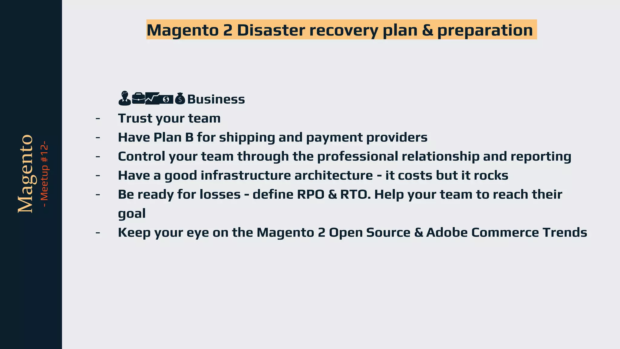 tli
Magento
-
Meetup
#12-
Magento 2 Disaster recovery plan & preparation
👨💼📈💵💰Business
- Trust your team
- Have Plan B for shipping and payment providers
- Control your team through the professional relationship and reporting
- Have a good infrastructure architecture - it costs but it rocks
- Be ready for losses - define RPO & RTO. Help your team to reach their
goal
- Keep your eye on the Magento 2 Open Source & Adobe Commerce Trends
 