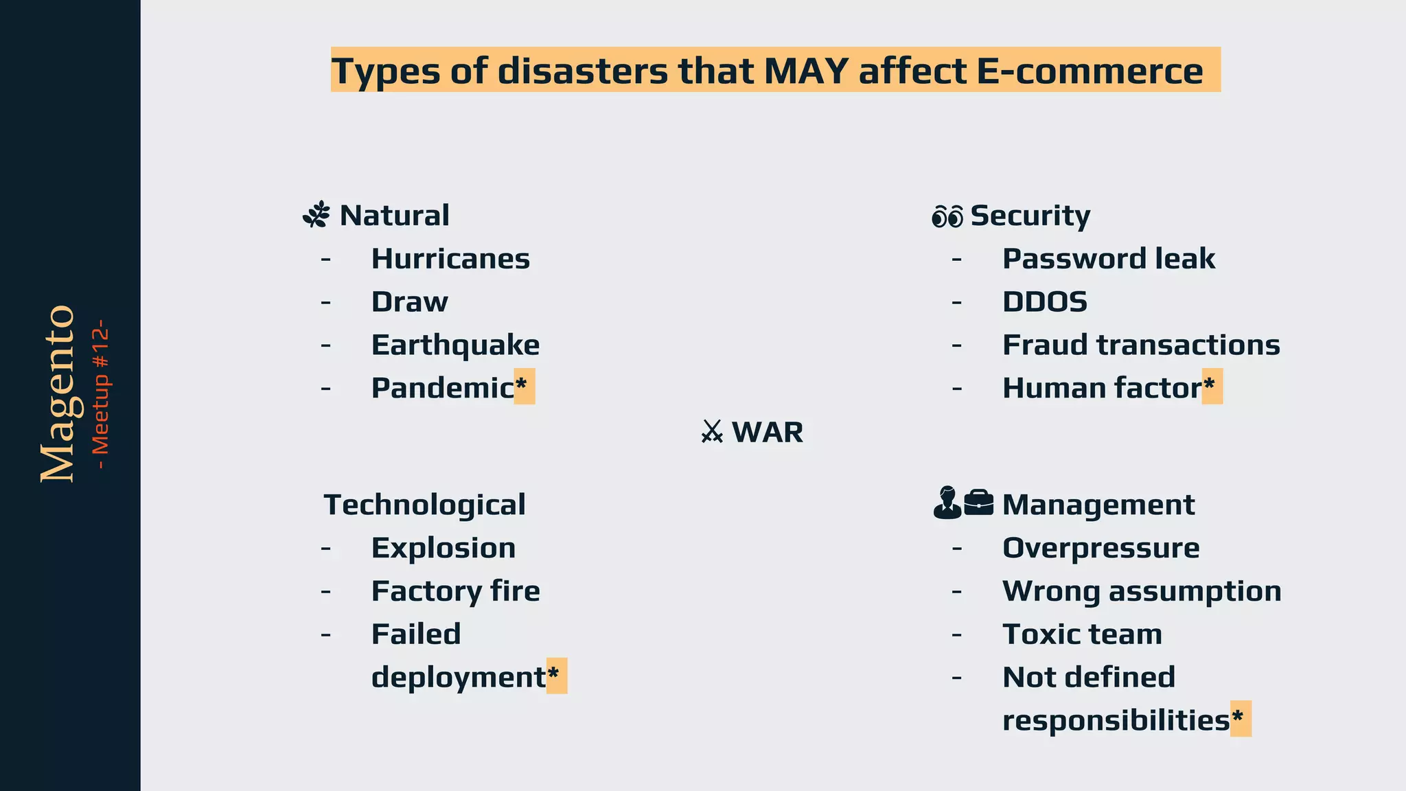 tli
Magento
-
Meetup
#12-
🌿 Natural
- Hurricanes
- Draw
- Earthquake
- Pandemic*
Types of disasters that MAY affect E-commerce
Technological
- Explosion
- Factory fire
- Failed
deployment*
👀 Security
- Password leak
- DDOS
- Fraud transactions
- Human factor*
👨💼 Management
- Overpressure
- Wrong assumption
- Toxic team
- Not defined
responsibilities*
⚔️ WAR
 