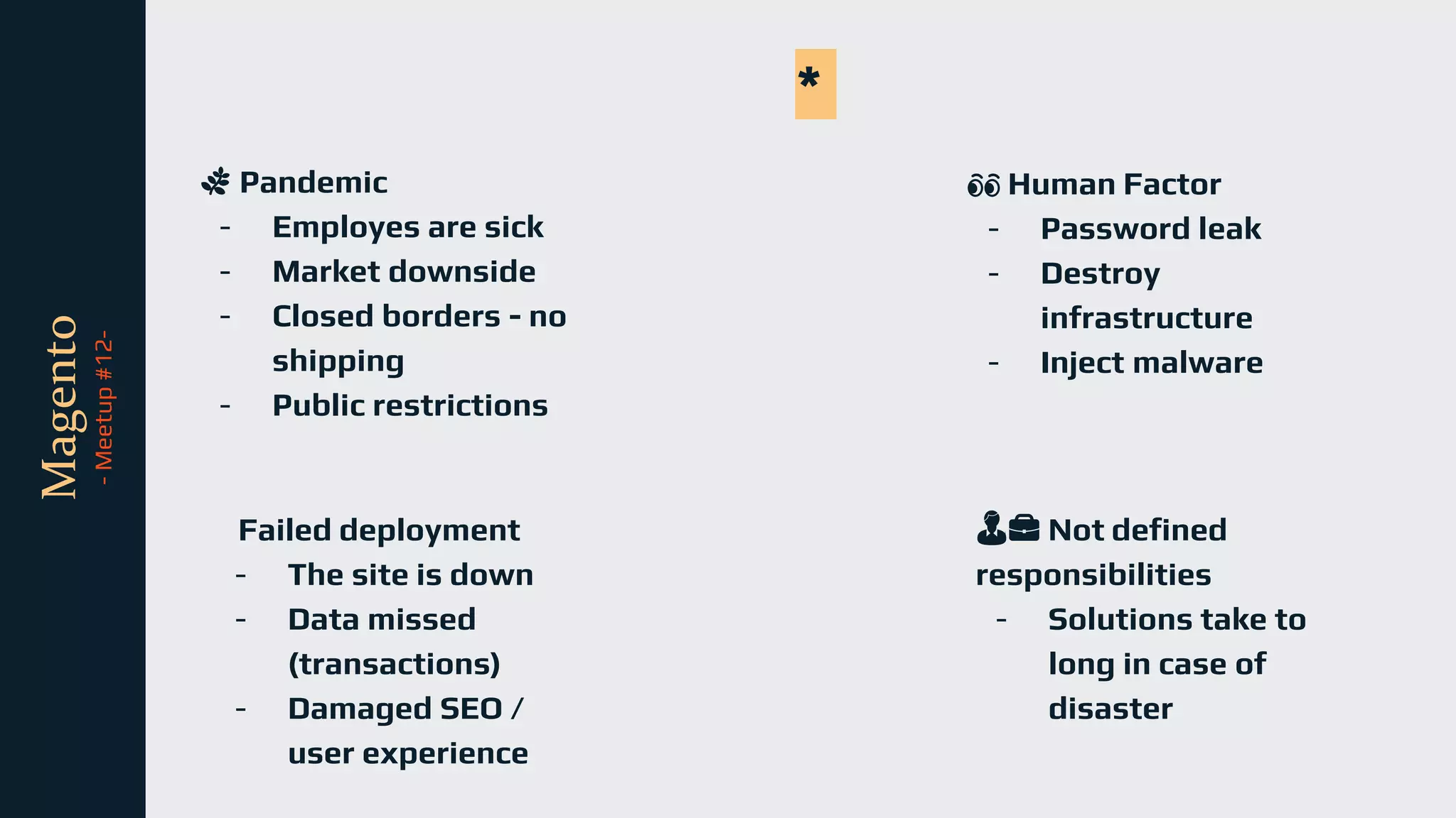 tli
Magento
-
Meetup
#12-
🌿 Pandemic
- Employes are sick
- Market downside
- Closed borders - no
shipping
- Public restrictions
*
Failed deployment
- The site is down
- Data missed
(transactions)
- Damaged SEO /
user experience
👀 Human Factor
- Password leak
- Destroy
infrastructure
- Inject malware
👨💼 Not defined
responsibilities
- Solutions take to
long in case of
disaster
 