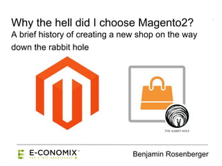 Benjamin Rosenberger
Why the hell did I choose Magento2?
A brief history of creating a new shop on the way
down the rabbit hole
 
