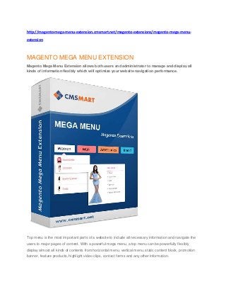 http://magento-mega-menu-extension.cmsmart.net/magento-extensions/magento-mega-menu-
extension
MAGENTO MEGA MENU EXTENSION
Magento Mega Menu Extension allows both users and administrator to manage and display all
kinds of information flexibly which will optimize your website navigation performance.
Top menu is the most important parts of a website to include all necessary information and navigate the
users to major pages of content. With a powerful mega menu, a top menu can be powerfully flexibly
display almost all kinds of contents from horizontal menu, vertical menu, static content block, promotion
banner, feature products, highlight video clips, contact forms and any other information.
 
